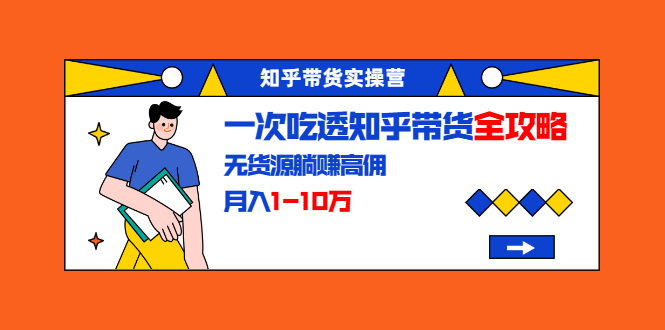 知乎带货实操营:一次吃透知乎带货全攻略 无货源躺赚高佣,月入1-10万-第一资源库