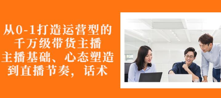 从0-1打造运营型的带货主播:主播基础、心态塑造,能力培养到直播节奏,话术进行全面讲-第一资源库