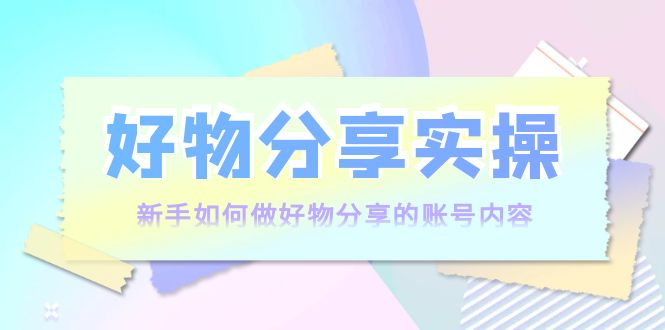 好物分享实操:新手如何做好物分享的账号内容,实操教学-第一资源库