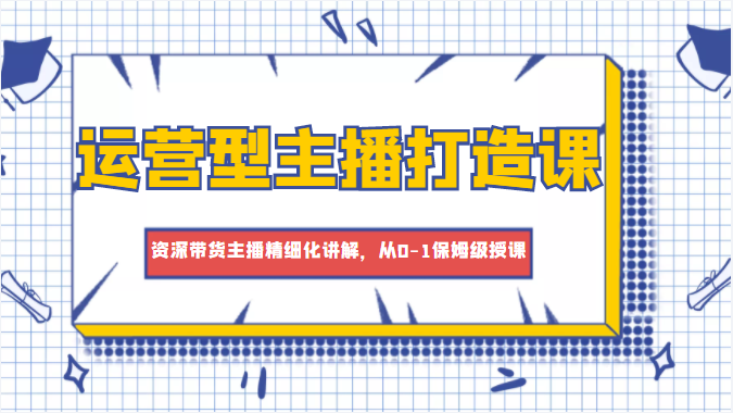 运营型主播打造课,资深带货主播精细化讲解,从0-1保姆级授课-第一资源库