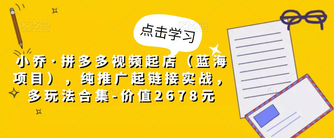 小乔·拼多多视频起店(蓝海项目),纯推广起链接实战,多玩法合集-价值2678元-第一资源库