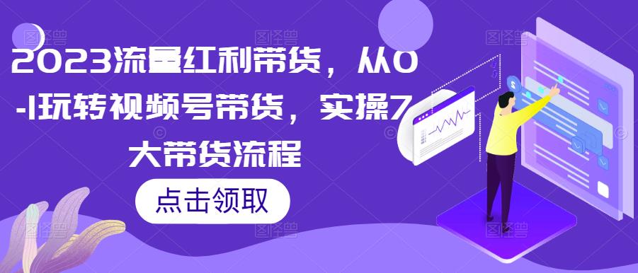 2023流量红利带货,从0-1玩转视频号带货,实操7大带货流程-第一资源库