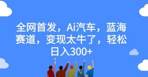 全网首发,Ai汽车,蓝海赛道,变现太牛了,轻松日入300+【揭秘】-第一资源库