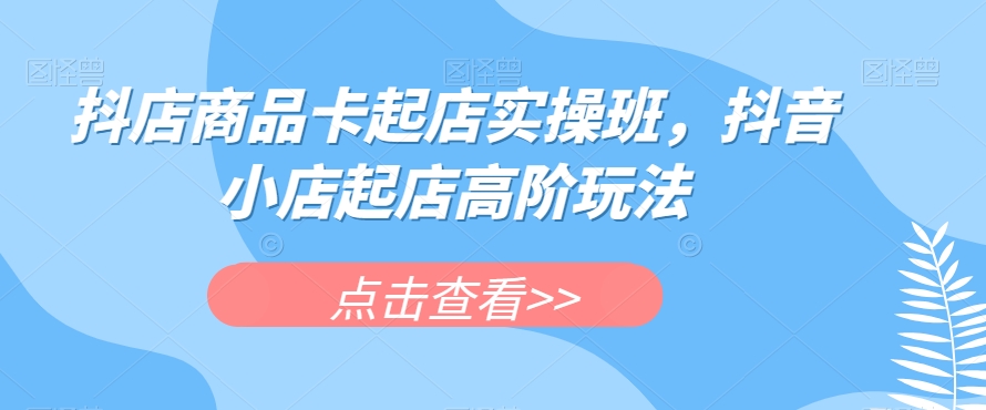 抖店商品卡起店实操班,抖音小店起店高阶玩法-第一资源库