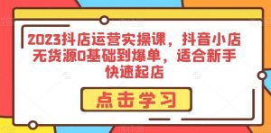 2023抖店运营实操课,抖音小店无货源0基础到爆单,适合新手快速起店-第一资源库