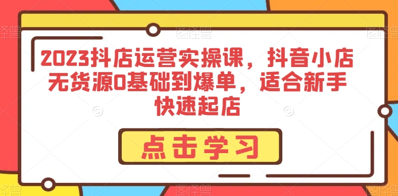 2023抖店运营实操课,抖音小店无货源0基础到爆单,适合新手快速起店-第一资源库