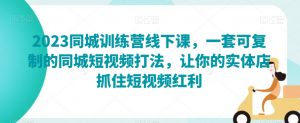 2023同城训练营线下课,一套可复制的同城短视频打法,让你的实体店抓住短视频红利-第一资源库