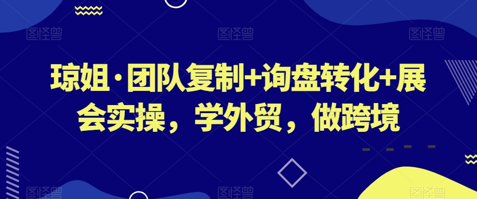 琼姐·团队复制+询盘转化+展会实操,学外贸,做跨境-第一资源库