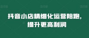 抖音小店精细化运营陪跑,提升更高利润-第一资源库
