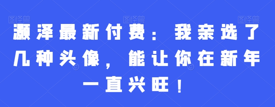 灏泽最新付费:我亲选了几种头像,能让你在新年一直兴旺!-第一资源库