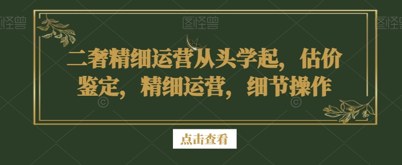 二奢精细运营从头学起，估价鉴定，精细运营，细节操作-第一资源库