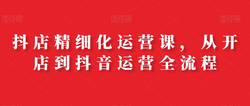 抖店精细化运营课,从开店到抖音运营全流程-第一资源库