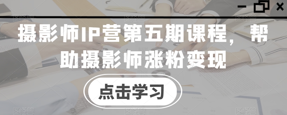 摄影师IP营第五期课程,帮助摄影师涨粉变现-第一资源库
