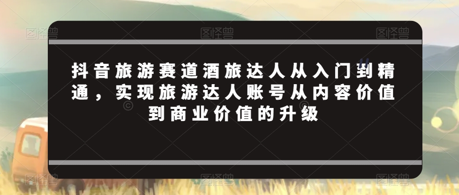 抖音旅游赛道酒旅达人从入门到精通,实现旅游达人账号从内容价值到商业价值的升级-第一资源库