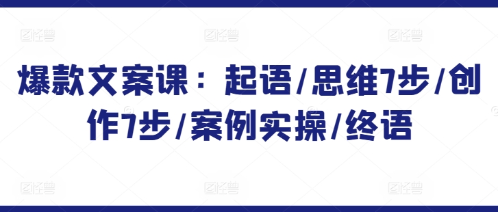 爆款文案课:起语/思维7步/创作7步/案例实操/终语-第一资源库