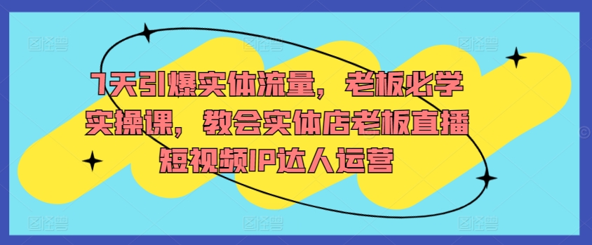 7天引爆实体流量,老板必学实操课,教会实体店老板直播短视频IP达人运营-第一资源库