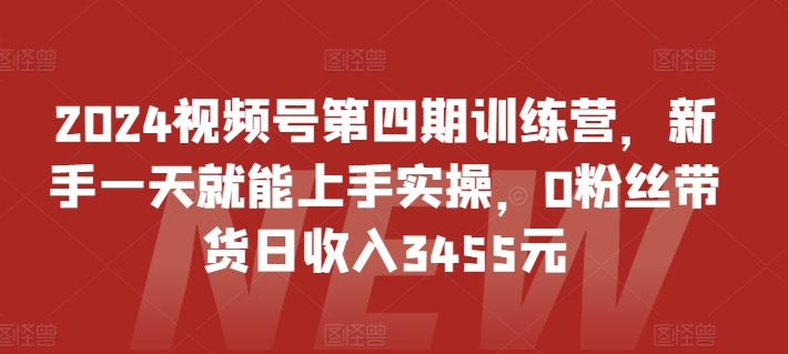2024视频号第四期训练营,新手一天就能上手实操,0粉丝带货日收入3455元-第一资源库