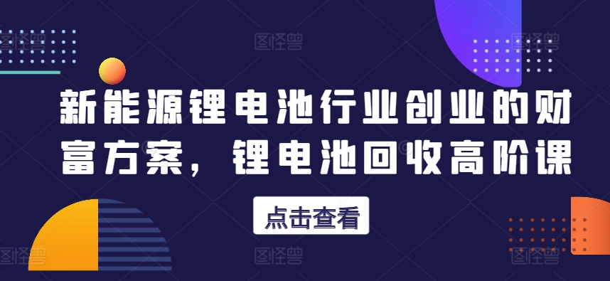 新能源锂电池行业创业的财富方案,锂电池回收高阶课-第一资源库