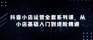 抖音小店运营全套系列课,全新升级,从小店基础入门到进阶精通,系统掌握月销百万小店的核心秘密-第一资源库