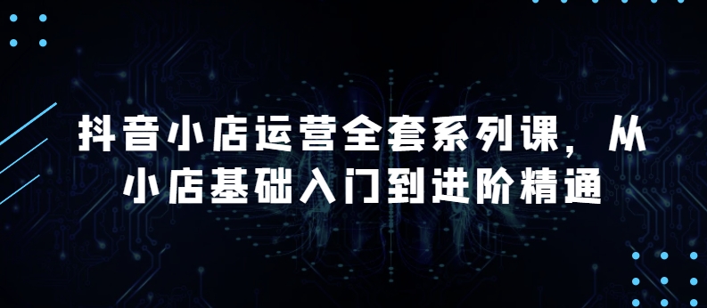 抖音小店运营全套系列课,全新升级,从小店基础入门到进阶精通,系统掌握月销百万小店的核心秘密-第一资源库