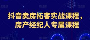 抖音卖房拓客实战课程,房产经纪人专属课程-第一资源库