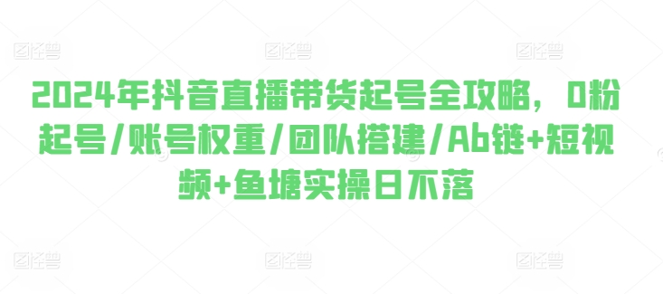 2024年抖音直播带货起号全攻略,0粉起号/账号权重/团队搭建/Ab链+短视频+鱼塘实操日不落-第一资源库