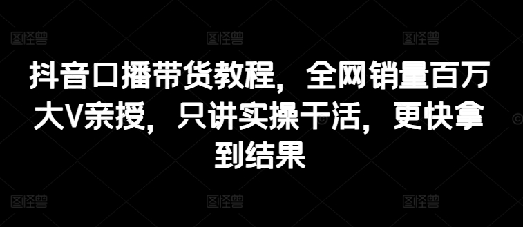 抖音口播带货教程,全网销量百万大V亲授,只讲实操干活,更快拿到结果-第一资源库
