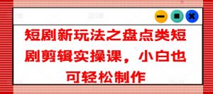 短剧新玩法之盘点类短剧剪辑实操课，小白也可轻松制作-第一资源库