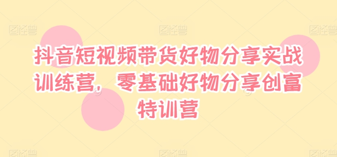 抖音短视频带货好物分享实战训练营,零基础好物分享创富特训营-第一资源库