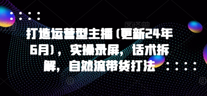 打造运营型主播(更新24年9月),实操录屏,话术拆解,自然流带货打法-第一资源库