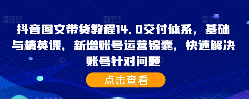 抖音图文带货教程14.0交付体系,基础与精英课,新增账号运营锦囊,快速解决账号针对问题-第一资源库