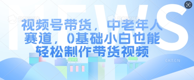视频号带货,中老年人赛道,0基础小白也能轻松制作带货视频-第一资源库