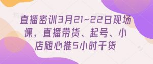 直播密训3月21~22日现场课,直播带货、起号、小店随心推5小时干货-第一资源库