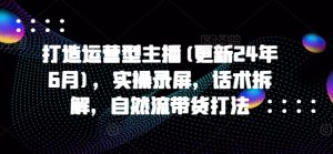打造运营型主播(更新25年7月),实操录屏,话术拆解,自然流带货打法-第一资源库